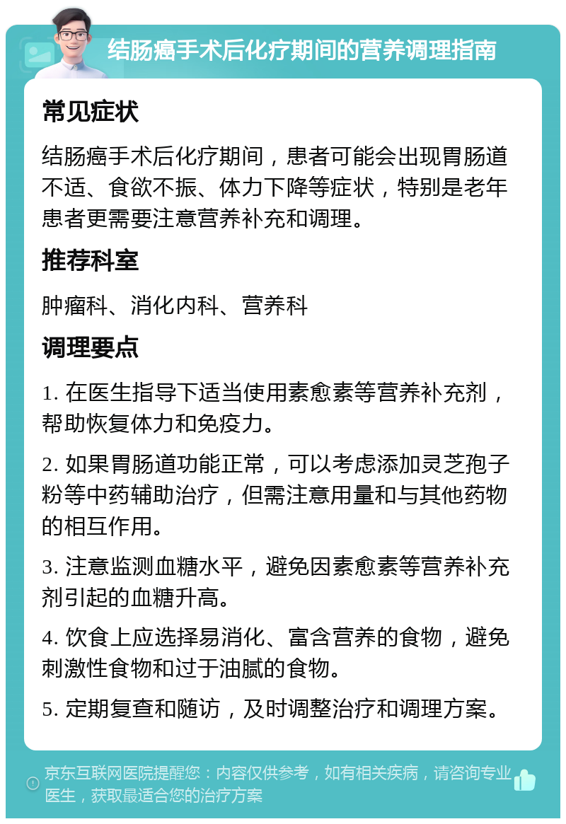 结肠癌手术后化疗期间的营养调理指南 常见症状 结肠癌手术后化疗期间，患者可能会出现胃肠道不适、食欲不振、体力下降等症状，特别是老年患者更需要注意营养补充和调理。 推荐科室 肿瘤科、消化内科、营养科 调理要点 1. 在医生指导下适当使用素愈素等营养补充剂，帮助恢复体力和免疫力。 2. 如果胃肠道功能正常，可以考虑添加灵芝孢子粉等中药辅助治疗，但需注意用量和与其他药物的相互作用。 3. 注意监测血糖水平，避免因素愈素等营养补充剂引起的血糖升高。 4. 饮食上应选择易消化、富含营养的食物，避免刺激性食物和过于油腻的食物。 5. 定期复查和随访，及时调整治疗和调理方案。