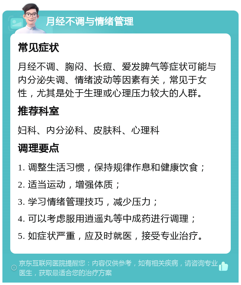 月经不调与情绪管理 常见症状 月经不调、胸闷、长痘、爱发脾气等症状可能与内分泌失调、情绪波动等因素有关，常见于女性，尤其是处于生理或心理压力较大的人群。 推荐科室 妇科、内分泌科、皮肤科、心理科 调理要点 1. 调整生活习惯，保持规律作息和健康饮食； 2. 适当运动，增强体质； 3. 学习情绪管理技巧，减少压力； 4. 可以考虑服用逍遥丸等中成药进行调理； 5. 如症状严重，应及时就医，接受专业治疗。