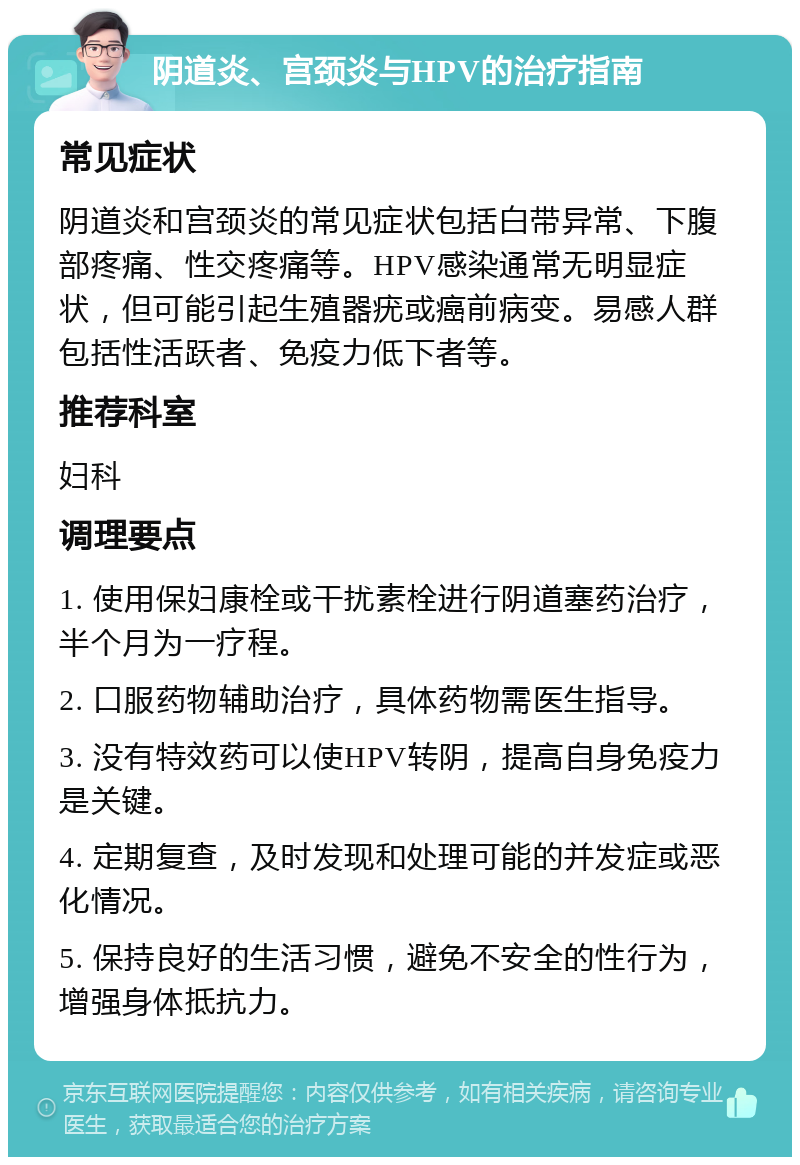 阴道炎、宫颈炎与HPV的治疗指南 常见症状 阴道炎和宫颈炎的常见症状包括白带异常、下腹部疼痛、性交疼痛等。HPV感染通常无明显症状，但可能引起生殖器疣或癌前病变。易感人群包括性活跃者、免疫力低下者等。 推荐科室 妇科 调理要点 1. 使用保妇康栓或干扰素栓进行阴道塞药治疗，半个月为一疗程。 2. 口服药物辅助治疗，具体药物需医生指导。 3. 没有特效药可以使HPV转阴，提高自身免疫力是关键。 4. 定期复查，及时发现和处理可能的并发症或恶化情况。 5. 保持良好的生活习惯，避免不安全的性行为，增强身体抵抗力。