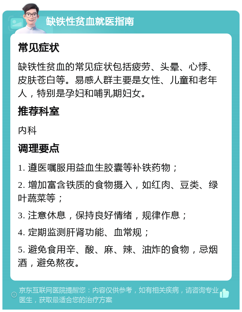 缺铁性贫血就医指南 常见症状 缺铁性贫血的常见症状包括疲劳、头晕、心悸、皮肤苍白等。易感人群主要是女性、儿童和老年人，特别是孕妇和哺乳期妇女。 推荐科室 内科 调理要点 1. 遵医嘱服用益血生胶囊等补铁药物； 2. 增加富含铁质的食物摄入，如红肉、豆类、绿叶蔬菜等； 3. 注意休息，保持良好情绪，规律作息； 4. 定期监测肝肾功能、血常规； 5. 避免食用辛、酸、麻、辣、油炸的食物，忌烟酒，避免熬夜。