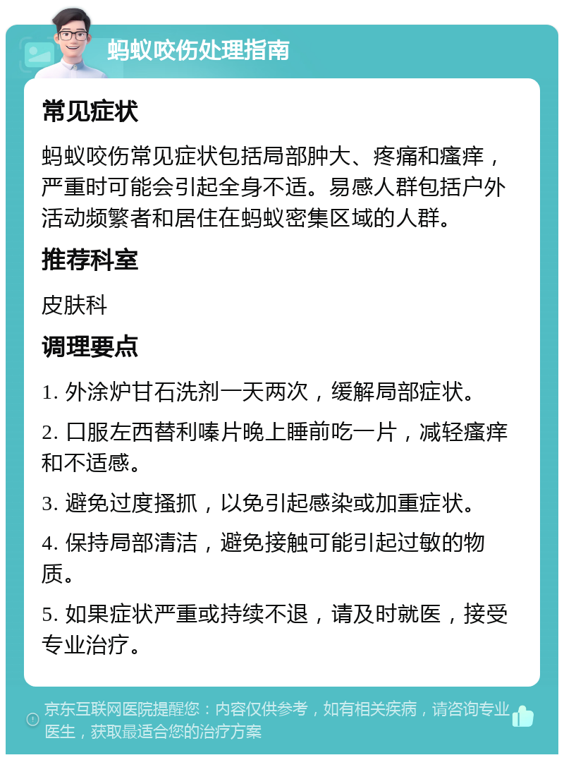 蚂蚁咬伤处理指南 常见症状 蚂蚁咬伤常见症状包括局部肿大、疼痛和瘙痒，严重时可能会引起全身不适。易感人群包括户外活动频繁者和居住在蚂蚁密集区域的人群。 推荐科室 皮肤科 调理要点 1. 外涂炉甘石洗剂一天两次，缓解局部症状。 2. 口服左西替利嗪片晚上睡前吃一片，减轻瘙痒和不适感。 3. 避免过度搔抓，以免引起感染或加重症状。 4. 保持局部清洁，避免接触可能引起过敏的物质。 5. 如果症状严重或持续不退，请及时就医，接受专业治疗。