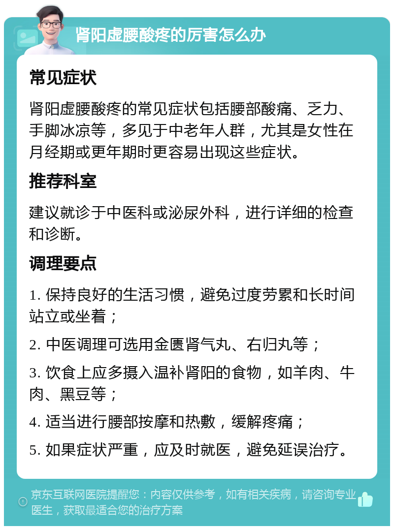 肾阳虚腰酸疼的厉害怎么办 常见症状 肾阳虚腰酸疼的常见症状包括腰部酸痛、乏力、手脚冰凉等，多见于中老年人群，尤其是女性在月经期或更年期时更容易出现这些症状。 推荐科室 建议就诊于中医科或泌尿外科，进行详细的检查和诊断。 调理要点 1. 保持良好的生活习惯，避免过度劳累和长时间站立或坐着； 2. 中医调理可选用金匮肾气丸、右归丸等； 3. 饮食上应多摄入温补肾阳的食物，如羊肉、牛肉、黑豆等； 4. 适当进行腰部按摩和热敷，缓解疼痛； 5. 如果症状严重，应及时就医，避免延误治疗。