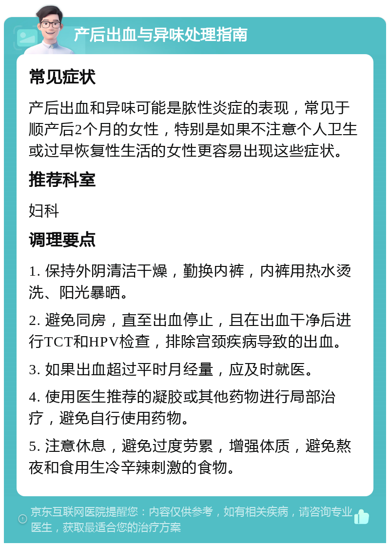 产后出血与异味处理指南 常见症状 产后出血和异味可能是脓性炎症的表现，常见于顺产后2个月的女性，特别是如果不注意个人卫生或过早恢复性生活的女性更容易出现这些症状。 推荐科室 妇科 调理要点 1. 保持外阴清洁干燥，勤换内裤，内裤用热水烫洗、阳光暴晒。 2. 避免同房，直至出血停止，且在出血干净后进行TCT和HPV检查，排除宫颈疾病导致的出血。 3. 如果出血超过平时月经量，应及时就医。 4. 使用医生推荐的凝胶或其他药物进行局部治疗，避免自行使用药物。 5. 注意休息，避免过度劳累，增强体质，避免熬夜和食用生冷辛辣刺激的食物。