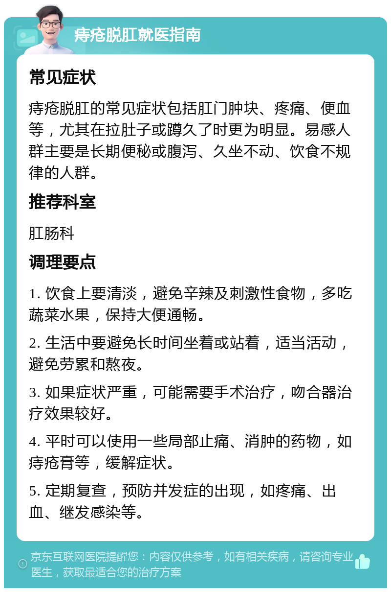 痔疮脱肛就医指南 常见症状 痔疮脱肛的常见症状包括肛门肿块、疼痛、便血等，尤其在拉肚子或蹲久了时更为明显。易感人群主要是长期便秘或腹泻、久坐不动、饮食不规律的人群。 推荐科室 肛肠科 调理要点 1. 饮食上要清淡，避免辛辣及刺激性食物，多吃蔬菜水果，保持大便通畅。 2. 生活中要避免长时间坐着或站着，适当活动，避免劳累和熬夜。 3. 如果症状严重，可能需要手术治疗，吻合器治疗效果较好。 4. 平时可以使用一些局部止痛、消肿的药物，如痔疮膏等，缓解症状。 5. 定期复查，预防并发症的出现，如疼痛、出血、继发感染等。