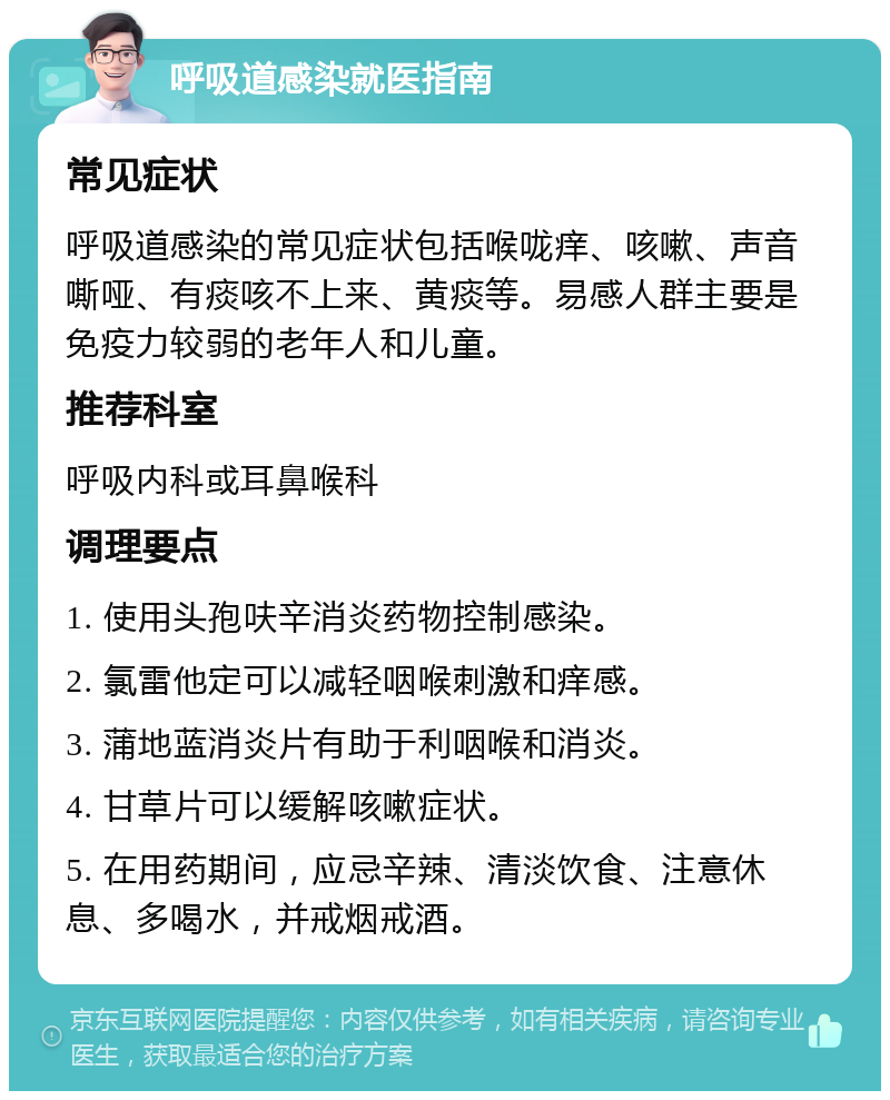 呼吸道感染就医指南 常见症状 呼吸道感染的常见症状包括喉咙痒、咳嗽、声音嘶哑、有痰咳不上来、黄痰等。易感人群主要是免疫力较弱的老年人和儿童。 推荐科室 呼吸内科或耳鼻喉科 调理要点 1. 使用头孢呋辛消炎药物控制感染。 2. 氯雷他定可以减轻咽喉刺激和痒感。 3. 蒲地蓝消炎片有助于利咽喉和消炎。 4. 甘草片可以缓解咳嗽症状。 5. 在用药期间，应忌辛辣、清淡饮食、注意休息、多喝水，并戒烟戒酒。