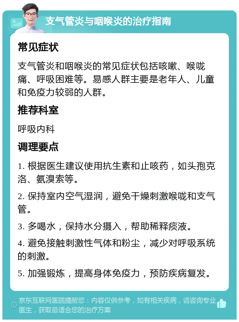 支气管炎与咽喉炎的治疗指南 常见症状 支气管炎和咽喉炎的常见症状包括咳嗽、喉咙痛、呼吸困难等。易感人群主要是老年人、儿童和免疫力较弱的人群。 推荐科室 呼吸内科 调理要点 1. 根据医生建议使用抗生素和止咳药，如头孢克洛、氨溴索等。 2. 保持室内空气湿润，避免干燥刺激喉咙和支气管。 3. 多喝水，保持水分摄入，帮助稀释痰液。 4. 避免接触刺激性气体和粉尘，减少对呼吸系统的刺激。 5. 加强锻炼，提高身体免疫力，预防疾病复发。