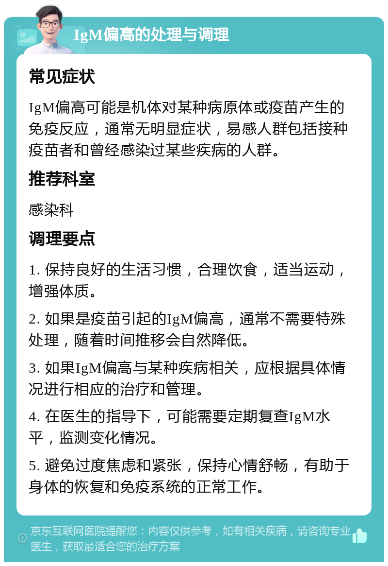 IgM偏高的处理与调理 常见症状 IgM偏高可能是机体对某种病原体或疫苗产生的免疫反应，通常无明显症状，易感人群包括接种疫苗者和曾经感染过某些疾病的人群。 推荐科室 感染科 调理要点 1. 保持良好的生活习惯，合理饮食，适当运动，增强体质。 2. 如果是疫苗引起的IgM偏高，通常不需要特殊处理，随着时间推移会自然降低。 3. 如果IgM偏高与某种疾病相关，应根据具体情况进行相应的治疗和管理。 4. 在医生的指导下，可能需要定期复查IgM水平，监测变化情况。 5. 避免过度焦虑和紧张，保持心情舒畅，有助于身体的恢复和免疫系统的正常工作。