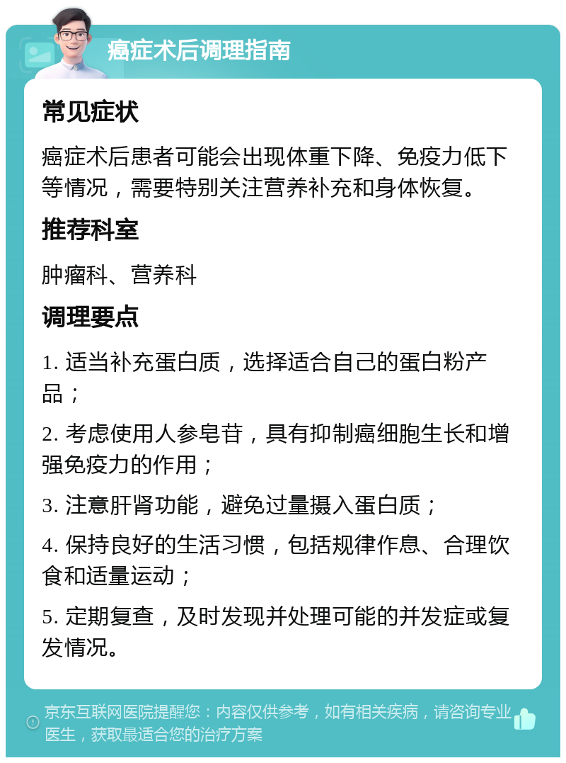 癌症术后调理指南 常见症状 癌症术后患者可能会出现体重下降、免疫力低下等情况，需要特别关注营养补充和身体恢复。 推荐科室 肿瘤科、营养科 调理要点 1. 适当补充蛋白质，选择适合自己的蛋白粉产品； 2. 考虑使用人参皂苷，具有抑制癌细胞生长和增强免疫力的作用； 3. 注意肝肾功能，避免过量摄入蛋白质； 4. 保持良好的生活习惯，包括规律作息、合理饮食和适量运动； 5. 定期复查，及时发现并处理可能的并发症或复发情况。