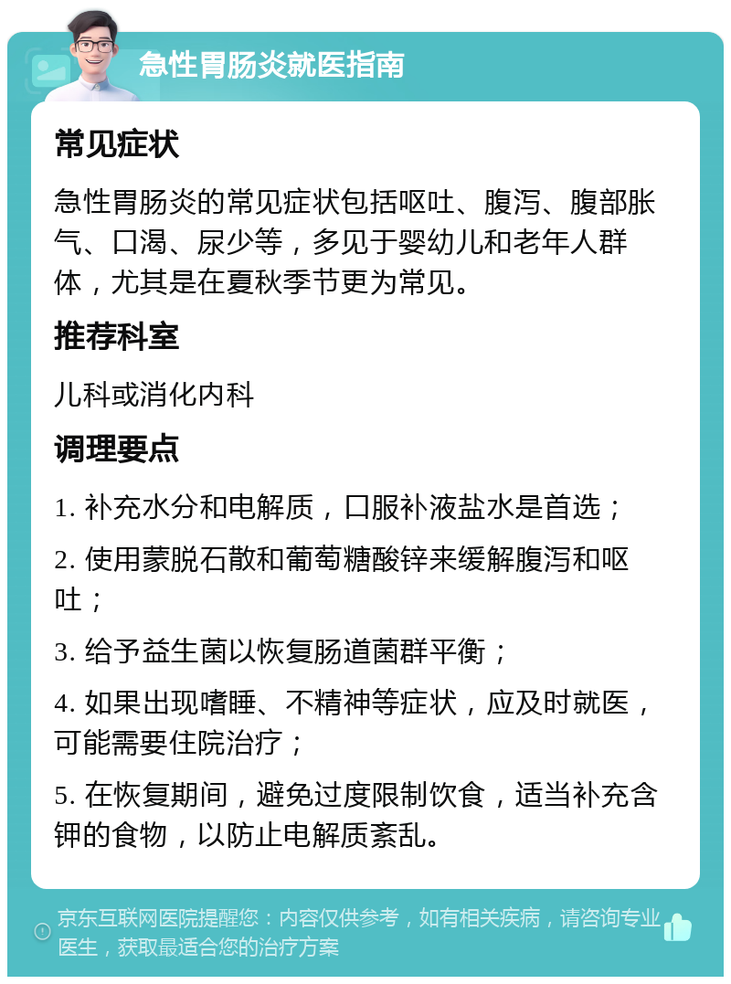 急性胃肠炎就医指南 常见症状 急性胃肠炎的常见症状包括呕吐、腹泻、腹部胀气、口渴、尿少等，多见于婴幼儿和老年人群体，尤其是在夏秋季节更为常见。 推荐科室 儿科或消化内科 调理要点 1. 补充水分和电解质，口服补液盐水是首选； 2. 使用蒙脱石散和葡萄糖酸锌来缓解腹泻和呕吐； 3. 给予益生菌以恢复肠道菌群平衡； 4. 如果出现嗜睡、不精神等症状，应及时就医，可能需要住院治疗； 5. 在恢复期间，避免过度限制饮食，适当补充含钾的食物，以防止电解质紊乱。