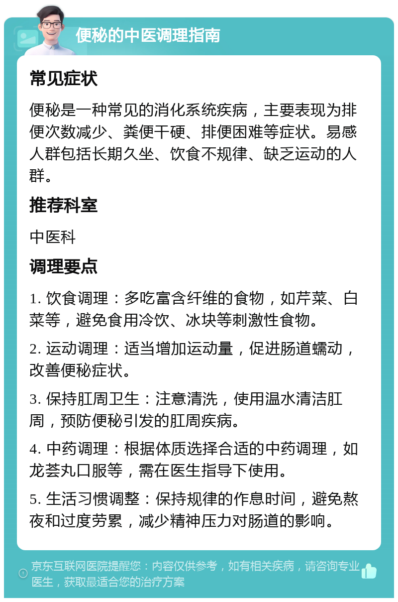 便秘的中医调理指南 常见症状 便秘是一种常见的消化系统疾病，主要表现为排便次数减少、粪便干硬、排便困难等症状。易感人群包括长期久坐、饮食不规律、缺乏运动的人群。 推荐科室 中医科 调理要点 1. 饮食调理：多吃富含纤维的食物，如芹菜、白菜等，避免食用冷饮、冰块等刺激性食物。 2. 运动调理：适当增加运动量，促进肠道蠕动，改善便秘症状。 3. 保持肛周卫生：注意清洗，使用温水清洁肛周，预防便秘引发的肛周疾病。 4. 中药调理：根据体质选择合适的中药调理，如龙荟丸口服等，需在医生指导下使用。 5. 生活习惯调整：保持规律的作息时间，避免熬夜和过度劳累，减少精神压力对肠道的影响。