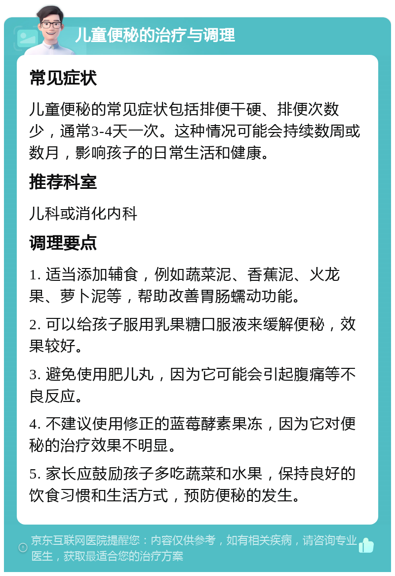 儿童便秘的治疗与调理 常见症状 儿童便秘的常见症状包括排便干硬、排便次数少，通常3-4天一次。这种情况可能会持续数周或数月，影响孩子的日常生活和健康。 推荐科室 儿科或消化内科 调理要点 1. 适当添加辅食，例如蔬菜泥、香蕉泥、火龙果、萝卜泥等，帮助改善胃肠蠕动功能。 2. 可以给孩子服用乳果糖口服液来缓解便秘，效果较好。 3. 避免使用肥儿丸，因为它可能会引起腹痛等不良反应。 4. 不建议使用修正的蓝莓酵素果冻，因为它对便秘的治疗效果不明显。 5. 家长应鼓励孩子多吃蔬菜和水果，保持良好的饮食习惯和生活方式，预防便秘的发生。