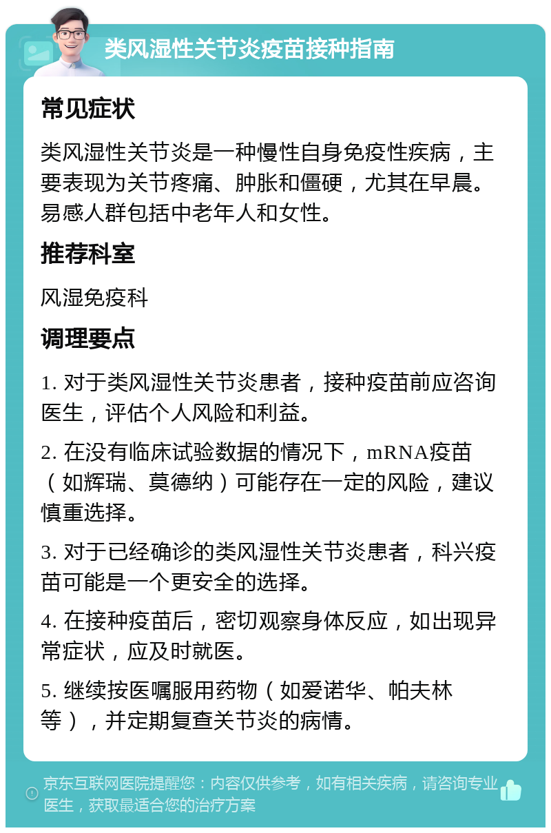 类风湿性关节炎疫苗接种指南 常见症状 类风湿性关节炎是一种慢性自身免疫性疾病，主要表现为关节疼痛、肿胀和僵硬，尤其在早晨。易感人群包括中老年人和女性。 推荐科室 风湿免疫科 调理要点 1. 对于类风湿性关节炎患者，接种疫苗前应咨询医生，评估个人风险和利益。 2. 在没有临床试验数据的情况下，mRNA疫苗（如辉瑞、莫德纳）可能存在一定的风险，建议慎重选择。 3. 对于已经确诊的类风湿性关节炎患者，科兴疫苗可能是一个更安全的选择。 4. 在接种疫苗后，密切观察身体反应，如出现异常症状，应及时就医。 5. 继续按医嘱服用药物（如爱诺华、帕夫林等），并定期复查关节炎的病情。