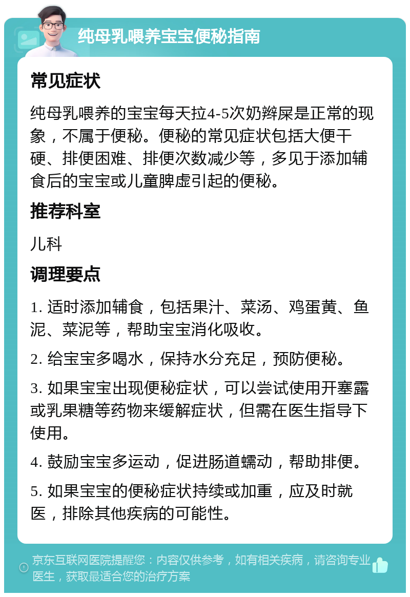 纯母乳喂养宝宝便秘指南 常见症状 纯母乳喂养的宝宝每天拉4-5次奶辫屎是正常的现象，不属于便秘。便秘的常见症状包括大便干硬、排便困难、排便次数减少等，多见于添加辅食后的宝宝或儿童脾虚引起的便秘。 推荐科室 儿科 调理要点 1. 适时添加辅食，包括果汁、菜汤、鸡蛋黄、鱼泥、菜泥等，帮助宝宝消化吸收。 2. 给宝宝多喝水，保持水分充足，预防便秘。 3. 如果宝宝出现便秘症状，可以尝试使用开塞露或乳果糖等药物来缓解症状，但需在医生指导下使用。 4. 鼓励宝宝多运动，促进肠道蠕动，帮助排便。 5. 如果宝宝的便秘症状持续或加重，应及时就医，排除其他疾病的可能性。