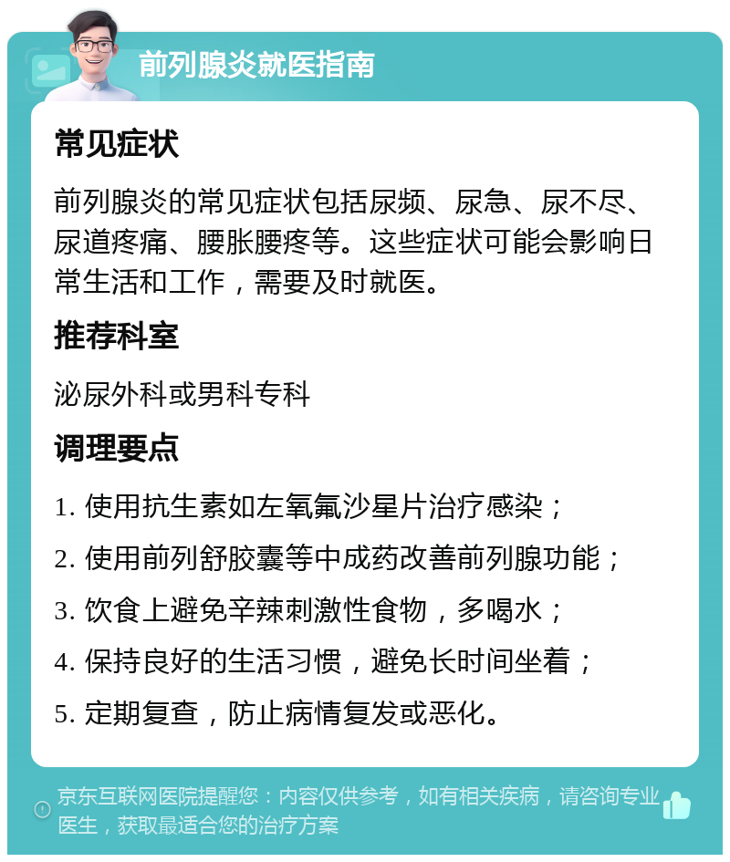 前列腺炎就医指南 常见症状 前列腺炎的常见症状包括尿频、尿急、尿不尽、尿道疼痛、腰胀腰疼等。这些症状可能会影响日常生活和工作，需要及时就医。 推荐科室 泌尿外科或男科专科 调理要点 1. 使用抗生素如左氧氟沙星片治疗感染； 2. 使用前列舒胶囊等中成药改善前列腺功能； 3. 饮食上避免辛辣刺激性食物，多喝水； 4. 保持良好的生活习惯，避免长时间坐着； 5. 定期复查，防止病情复发或恶化。