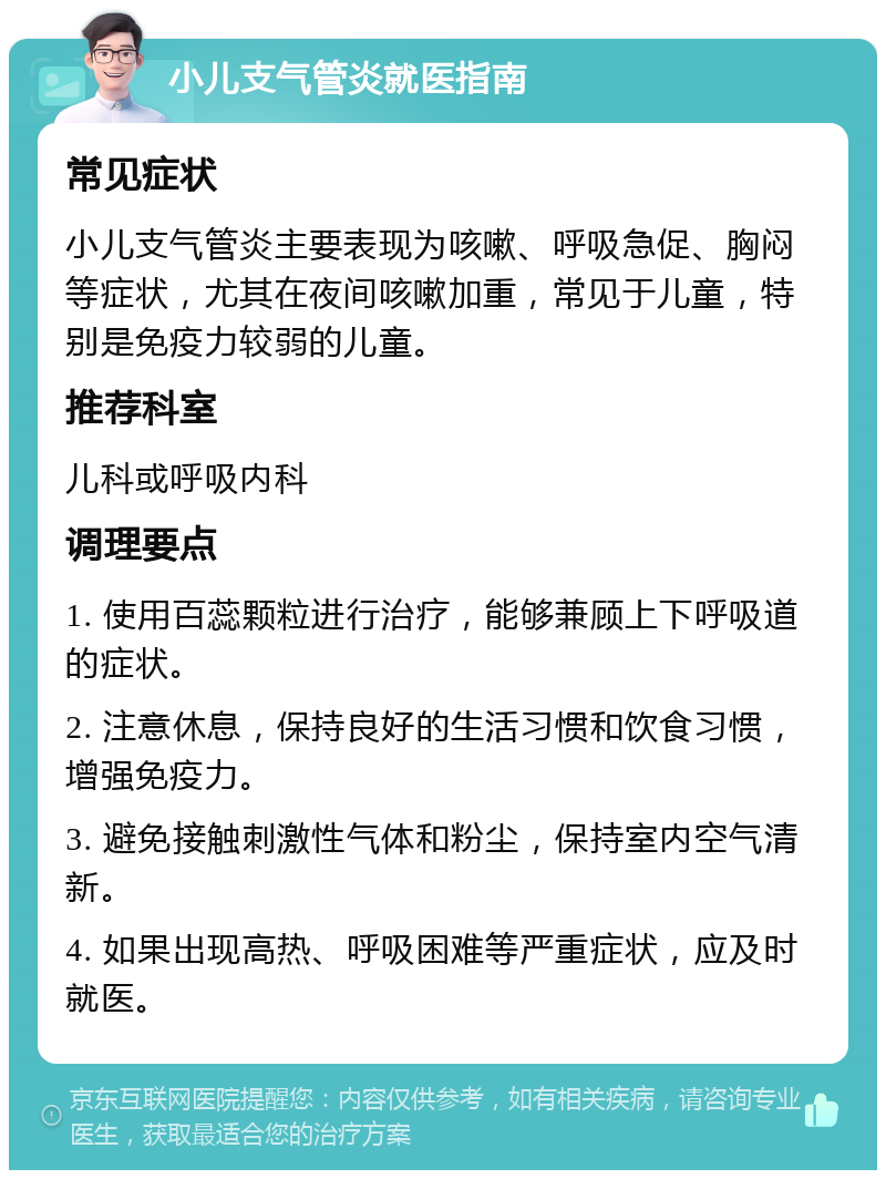 小儿支气管炎就医指南 常见症状 小儿支气管炎主要表现为咳嗽、呼吸急促、胸闷等症状，尤其在夜间咳嗽加重，常见于儿童，特别是免疫力较弱的儿童。 推荐科室 儿科或呼吸内科 调理要点 1. 使用百蕊颗粒进行治疗，能够兼顾上下呼吸道的症状。 2. 注意休息，保持良好的生活习惯和饮食习惯，增强免疫力。 3. 避免接触刺激性气体和粉尘，保持室内空气清新。 4. 如果出现高热、呼吸困难等严重症状，应及时就医。