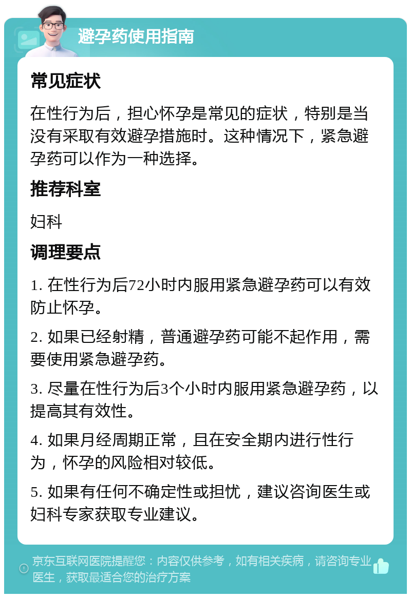 避孕药使用指南 常见症状 在性行为后，担心怀孕是常见的症状，特别是当没有采取有效避孕措施时。这种情况下，紧急避孕药可以作为一种选择。 推荐科室 妇科 调理要点 1. 在性行为后72小时内服用紧急避孕药可以有效防止怀孕。 2. 如果已经射精，普通避孕药可能不起作用，需要使用紧急避孕药。 3. 尽量在性行为后3个小时内服用紧急避孕药，以提高其有效性。 4. 如果月经周期正常，且在安全期内进行性行为，怀孕的风险相对较低。 5. 如果有任何不确定性或担忧，建议咨询医生或妇科专家获取专业建议。