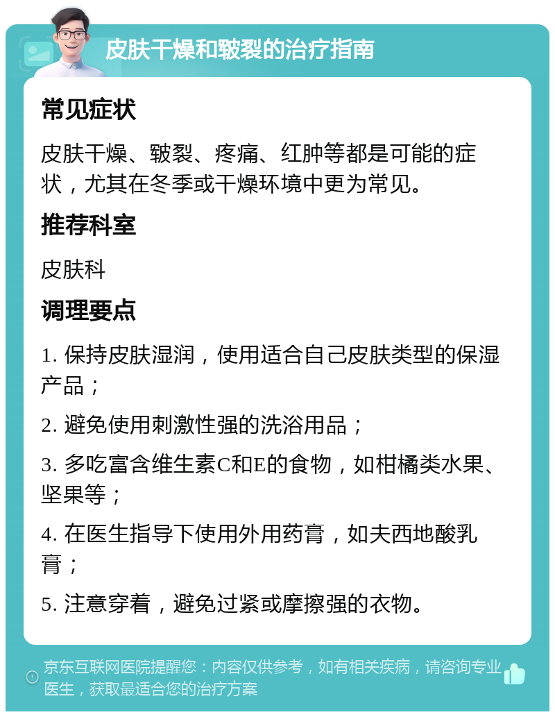 皮肤干燥和皲裂的治疗指南 常见症状 皮肤干燥、皲裂、疼痛、红肿等都是可能的症状，尤其在冬季或干燥环境中更为常见。 推荐科室 皮肤科 调理要点 1. 保持皮肤湿润，使用适合自己皮肤类型的保湿产品； 2. 避免使用刺激性强的洗浴用品； 3. 多吃富含维生素C和E的食物，如柑橘类水果、坚果等； 4. 在医生指导下使用外用药膏，如夫西地酸乳膏； 5. 注意穿着，避免过紧或摩擦强的衣物。