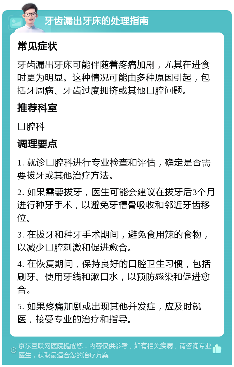 牙齿漏出牙床的处理指南 常见症状 牙齿漏出牙床可能伴随着疼痛加剧，尤其在进食时更为明显。这种情况可能由多种原因引起，包括牙周病、牙齿过度拥挤或其他口腔问题。 推荐科室 口腔科 调理要点 1. 就诊口腔科进行专业检查和评估，确定是否需要拔牙或其他治疗方法。 2. 如果需要拔牙，医生可能会建议在拔牙后3个月进行种牙手术，以避免牙槽骨吸收和邻近牙齿移位。 3. 在拔牙和种牙手术期间，避免食用辣的食物，以减少口腔刺激和促进愈合。 4. 在恢复期间，保持良好的口腔卫生习惯，包括刷牙、使用牙线和漱口水，以预防感染和促进愈合。 5. 如果疼痛加剧或出现其他并发症，应及时就医，接受专业的治疗和指导。