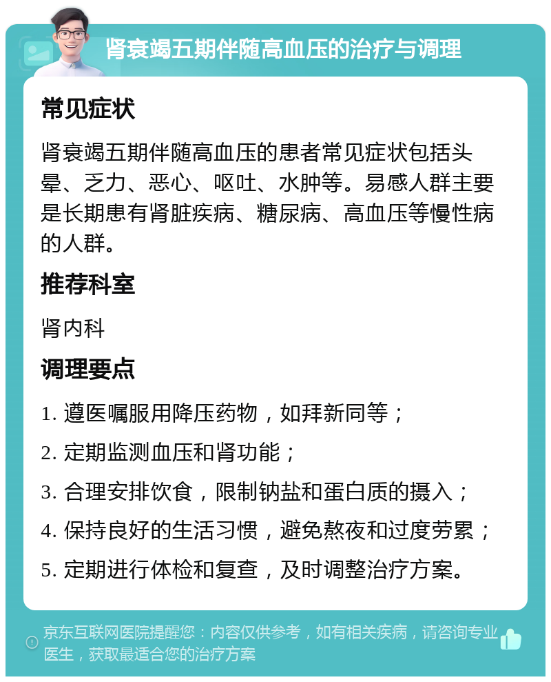 肾衰竭五期伴随高血压的治疗与调理 常见症状 肾衰竭五期伴随高血压的患者常见症状包括头晕、乏力、恶心、呕吐、水肿等。易感人群主要是长期患有肾脏疾病、糖尿病、高血压等慢性病的人群。 推荐科室 肾内科 调理要点 1. 遵医嘱服用降压药物，如拜新同等； 2. 定期监测血压和肾功能； 3. 合理安排饮食，限制钠盐和蛋白质的摄入； 4. 保持良好的生活习惯，避免熬夜和过度劳累； 5. 定期进行体检和复查，及时调整治疗方案。