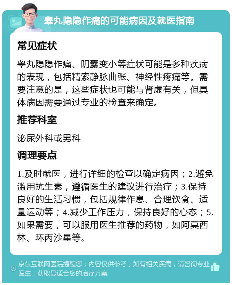 睾丸隐隐作痛的可能病因及就医指南 常见症状 睾丸隐隐作痛、阴囊变小等症状可能是多种疾病的表现，包括精索静脉曲张、神经性疼痛等。需要注意的是，这些症状也可能与肾虚有关，但具体病因需要通过专业的检查来确定。 推荐科室 泌尿外科或男科 调理要点 1.及时就医，进行详细的检查以确定病因；2.避免滥用抗生素，遵循医生的建议进行治疗；3.保持良好的生活习惯，包括规律作息、合理饮食、适量运动等；4.减少工作压力，保持良好的心态；5.如果需要，可以服用医生推荐的药物，如阿莫西林、环丙沙星等。