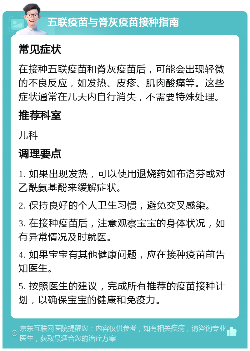 五联疫苗与脊灰疫苗接种指南 常见症状 在接种五联疫苗和脊灰疫苗后，可能会出现轻微的不良反应，如发热、皮疹、肌肉酸痛等。这些症状通常在几天内自行消失，不需要特殊处理。 推荐科室 儿科 调理要点 1. 如果出现发热，可以使用退烧药如布洛芬或对乙酰氨基酚来缓解症状。 2. 保持良好的个人卫生习惯，避免交叉感染。 3. 在接种疫苗后，注意观察宝宝的身体状况，如有异常情况及时就医。 4. 如果宝宝有其他健康问题，应在接种疫苗前告知医生。 5. 按照医生的建议，完成所有推荐的疫苗接种计划，以确保宝宝的健康和免疫力。