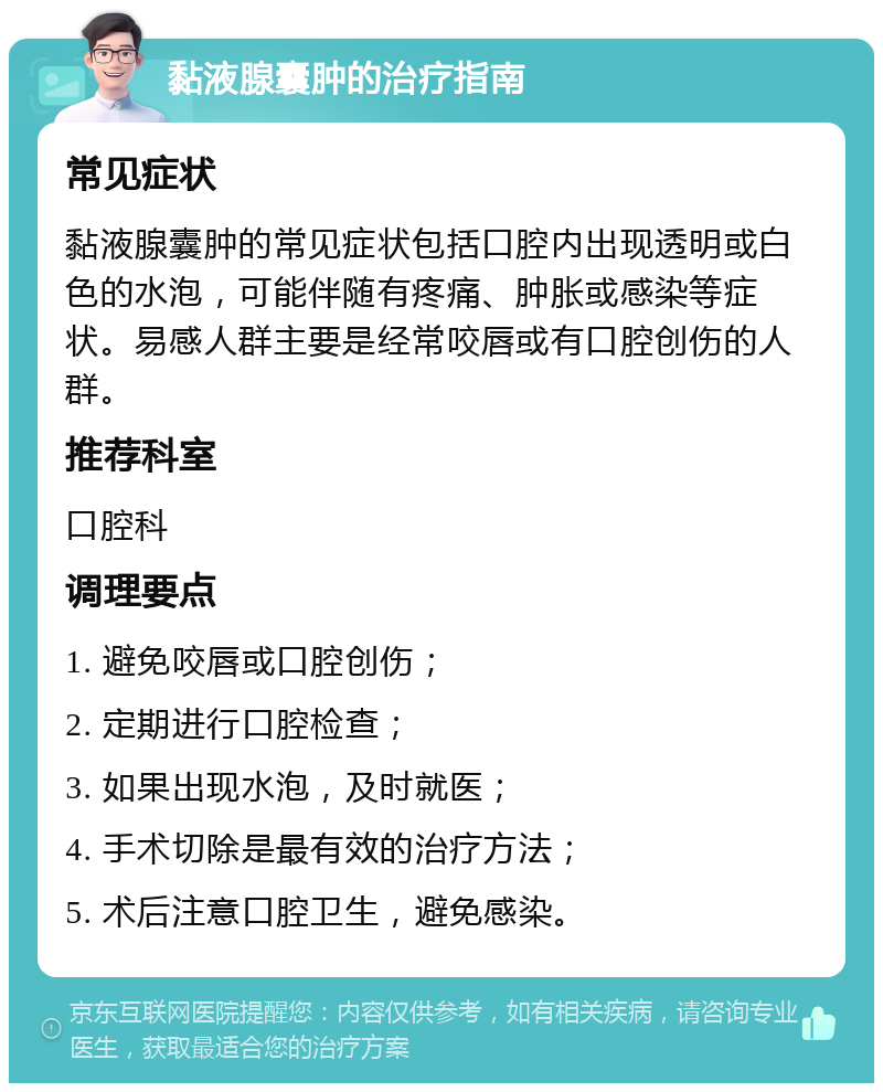 黏液腺囊肿的治疗指南 常见症状 黏液腺囊肿的常见症状包括口腔内出现透明或白色的水泡，可能伴随有疼痛、肿胀或感染等症状。易感人群主要是经常咬唇或有口腔创伤的人群。 推荐科室 口腔科 调理要点 1. 避免咬唇或口腔创伤； 2. 定期进行口腔检查； 3. 如果出现水泡，及时就医； 4. 手术切除是最有效的治疗方法； 5. 术后注意口腔卫生，避免感染。