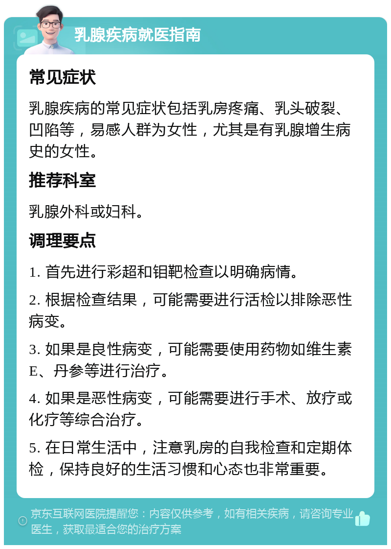 乳腺疾病就医指南 常见症状 乳腺疾病的常见症状包括乳房疼痛、乳头破裂、凹陷等，易感人群为女性，尤其是有乳腺增生病史的女性。 推荐科室 乳腺外科或妇科。 调理要点 1. 首先进行彩超和钼靶检查以明确病情。 2. 根据检查结果，可能需要进行活检以排除恶性病变。 3. 如果是良性病变，可能需要使用药物如维生素E、丹参等进行治疗。 4. 如果是恶性病变，可能需要进行手术、放疗或化疗等综合治疗。 5. 在日常生活中，注意乳房的自我检查和定期体检，保持良好的生活习惯和心态也非常重要。