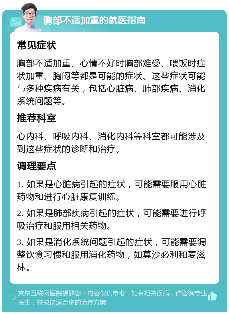 胸部不适加重的就医指南 常见症状 胸部不适加重、心情不好时胸部难受、喂饭时症状加重、胸闷等都是可能的症状。这些症状可能与多种疾病有关，包括心脏病、肺部疾病、消化系统问题等。 推荐科室 心内科、呼吸内科、消化内科等科室都可能涉及到这些症状的诊断和治疗。 调理要点 1. 如果是心脏病引起的症状，可能需要服用心脏药物和进行心脏康复训练。 2. 如果是肺部疾病引起的症状，可能需要进行呼吸治疗和服用相关药物。 3. 如果是消化系统问题引起的症状，可能需要调整饮食习惯和服用消化药物，如莫沙必利和麦滋林。