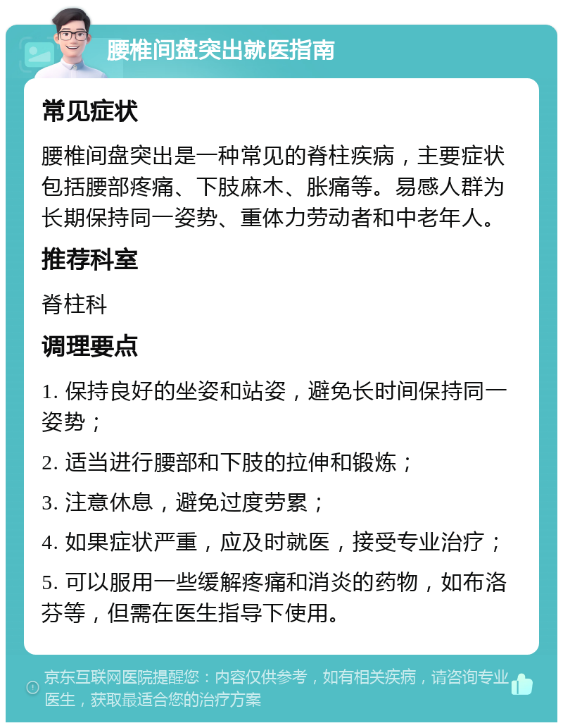 腰椎间盘突出就医指南 常见症状 腰椎间盘突出是一种常见的脊柱疾病，主要症状包括腰部疼痛、下肢麻木、胀痛等。易感人群为长期保持同一姿势、重体力劳动者和中老年人。 推荐科室 脊柱科 调理要点 1. 保持良好的坐姿和站姿，避免长时间保持同一姿势； 2. 适当进行腰部和下肢的拉伸和锻炼； 3. 注意休息，避免过度劳累； 4. 如果症状严重，应及时就医，接受专业治疗； 5. 可以服用一些缓解疼痛和消炎的药物，如布洛芬等，但需在医生指导下使用。