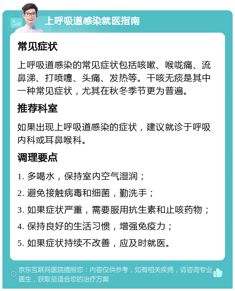 上呼吸道感染就医指南 常见症状 上呼吸道感染的常见症状包括咳嗽、喉咙痛、流鼻涕、打喷嚏、头痛、发热等。干咳无痰是其中一种常见症状，尤其在秋冬季节更为普遍。 推荐科室 如果出现上呼吸道感染的症状，建议就诊于呼吸内科或耳鼻喉科。 调理要点 1. 多喝水，保持室内空气湿润； 2. 避免接触病毒和细菌，勤洗手； 3. 如果症状严重，需要服用抗生素和止咳药物； 4. 保持良好的生活习惯，增强免疫力； 5. 如果症状持续不改善，应及时就医。