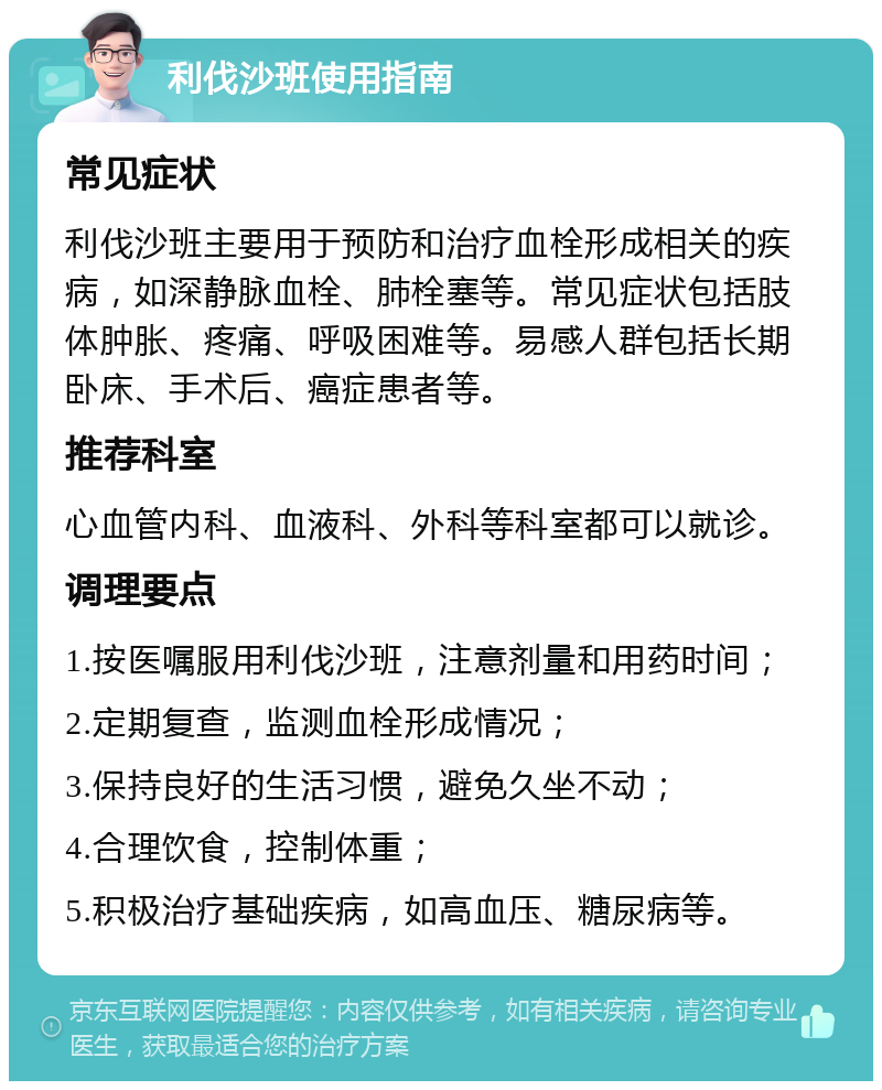 利伐沙班使用指南 常见症状 利伐沙班主要用于预防和治疗血栓形成相关的疾病，如深静脉血栓、肺栓塞等。常见症状包括肢体肿胀、疼痛、呼吸困难等。易感人群包括长期卧床、手术后、癌症患者等。 推荐科室 心血管内科、血液科、外科等科室都可以就诊。 调理要点 1.按医嘱服用利伐沙班，注意剂量和用药时间； 2.定期复查，监测血栓形成情况； 3.保持良好的生活习惯，避免久坐不动； 4.合理饮食，控制体重； 5.积极治疗基础疾病，如高血压、糖尿病等。