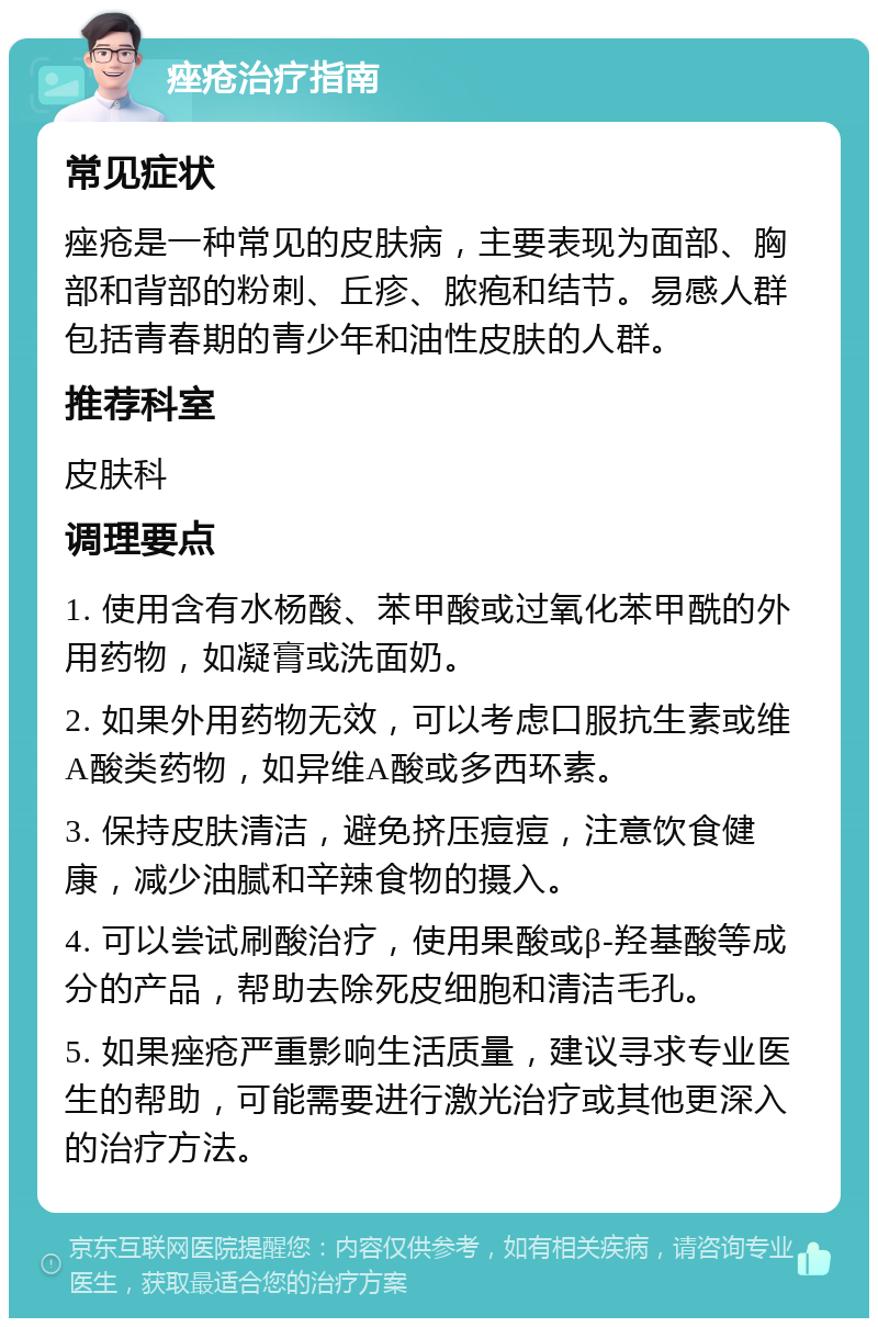 痤疮治疗指南 常见症状 痤疮是一种常见的皮肤病，主要表现为面部、胸部和背部的粉刺、丘疹、脓疱和结节。易感人群包括青春期的青少年和油性皮肤的人群。 推荐科室 皮肤科 调理要点 1. 使用含有水杨酸、苯甲酸或过氧化苯甲酰的外用药物，如凝膏或洗面奶。 2. 如果外用药物无效，可以考虑口服抗生素或维A酸类药物，如异维A酸或多西环素。 3. 保持皮肤清洁，避免挤压痘痘，注意饮食健康，减少油腻和辛辣食物的摄入。 4. 可以尝试刷酸治疗，使用果酸或β-羟基酸等成分的产品，帮助去除死皮细胞和清洁毛孔。 5. 如果痤疮严重影响生活质量，建议寻求专业医生的帮助，可能需要进行激光治疗或其他更深入的治疗方法。