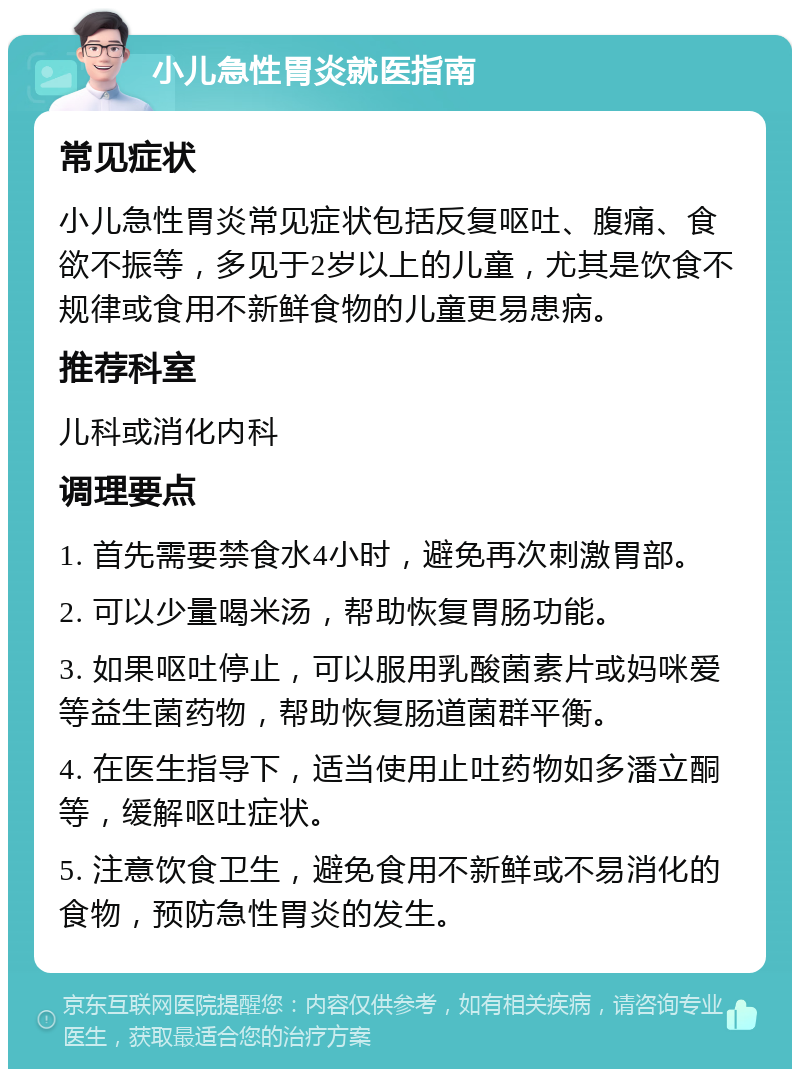 小儿急性胃炎就医指南 常见症状 小儿急性胃炎常见症状包括反复呕吐、腹痛、食欲不振等，多见于2岁以上的儿童，尤其是饮食不规律或食用不新鲜食物的儿童更易患病。 推荐科室 儿科或消化内科 调理要点 1. 首先需要禁食水4小时，避免再次刺激胃部。 2. 可以少量喝米汤，帮助恢复胃肠功能。 3. 如果呕吐停止，可以服用乳酸菌素片或妈咪爱等益生菌药物，帮助恢复肠道菌群平衡。 4. 在医生指导下，适当使用止吐药物如多潘立酮等，缓解呕吐症状。 5. 注意饮食卫生，避免食用不新鲜或不易消化的食物，预防急性胃炎的发生。