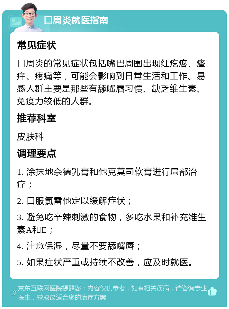 口周炎就医指南 常见症状 口周炎的常见症状包括嘴巴周围出现红疙瘩、瘙痒、疼痛等，可能会影响到日常生活和工作。易感人群主要是那些有舔嘴唇习惯、缺乏维生素、免疫力较低的人群。 推荐科室 皮肤科 调理要点 1. 涂抹地奈德乳膏和他克莫司软膏进行局部治疗； 2. 口服氯雷他定以缓解症状； 3. 避免吃辛辣刺激的食物，多吃水果和补充维生素A和E； 4. 注意保湿，尽量不要舔嘴唇； 5. 如果症状严重或持续不改善，应及时就医。