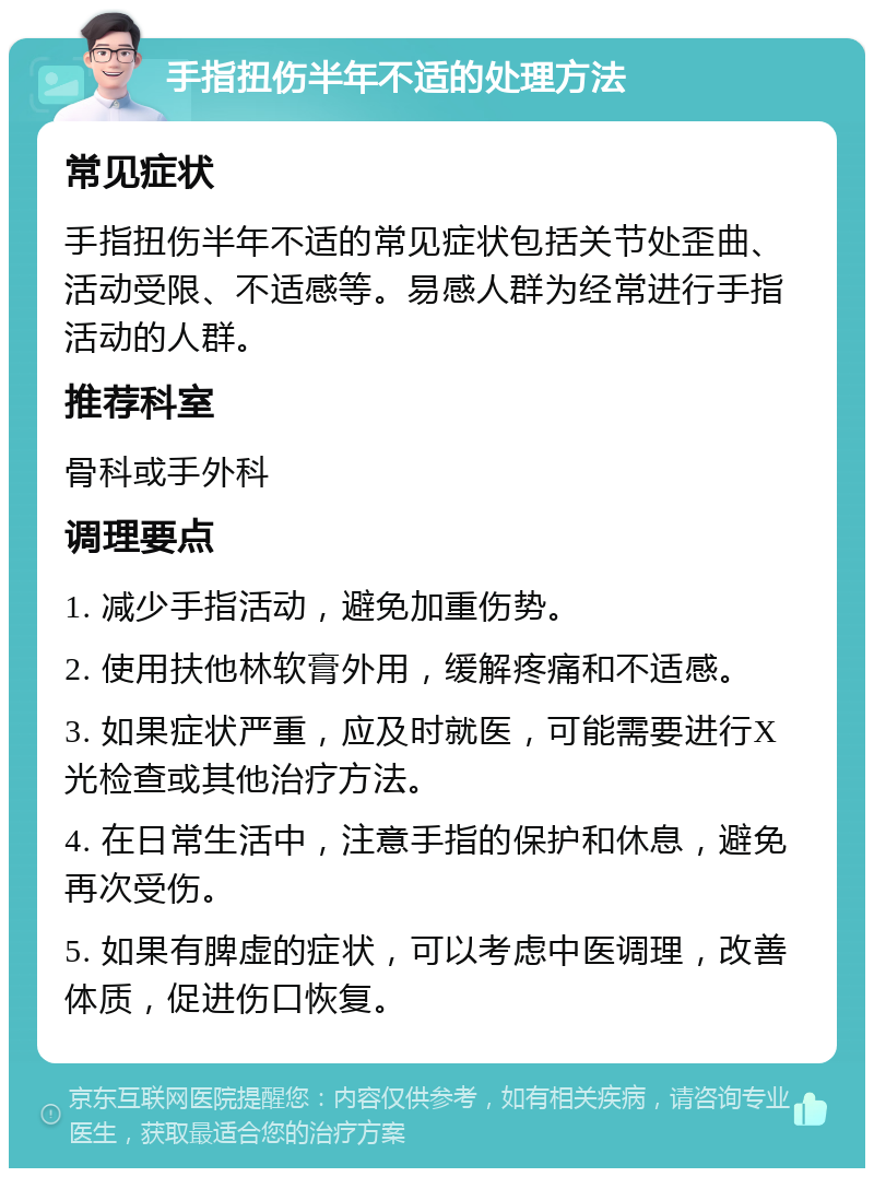 手指扭伤半年不适的处理方法 常见症状 手指扭伤半年不适的常见症状包括关节处歪曲、活动受限、不适感等。易感人群为经常进行手指活动的人群。 推荐科室 骨科或手外科 调理要点 1. 减少手指活动，避免加重伤势。 2. 使用扶他林软膏外用，缓解疼痛和不适感。 3. 如果症状严重，应及时就医，可能需要进行X光检查或其他治疗方法。 4. 在日常生活中，注意手指的保护和休息，避免再次受伤。 5. 如果有脾虚的症状，可以考虑中医调理，改善体质，促进伤口恢复。