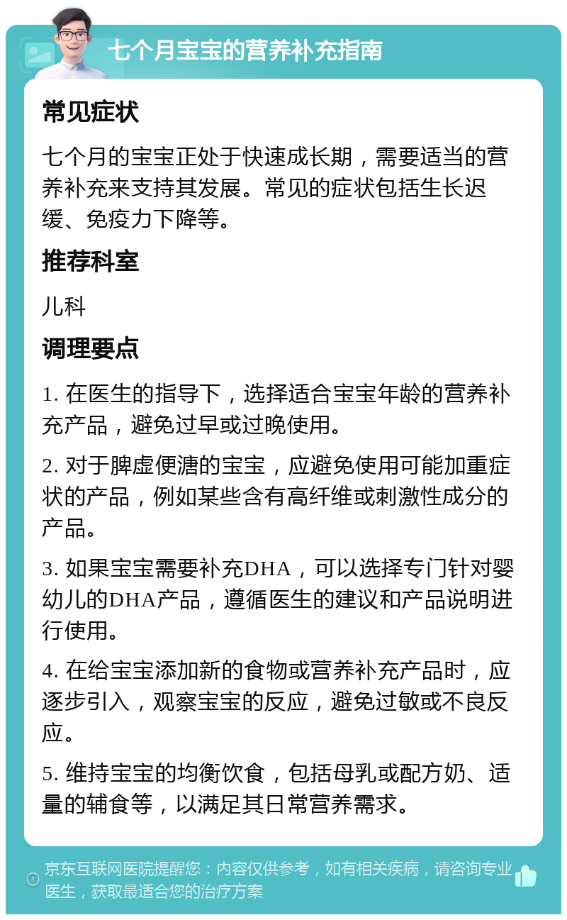 七个月宝宝的营养补充指南 常见症状 七个月的宝宝正处于快速成长期，需要适当的营养补充来支持其发展。常见的症状包括生长迟缓、免疫力下降等。 推荐科室 儿科 调理要点 1. 在医生的指导下，选择适合宝宝年龄的营养补充产品，避免过早或过晚使用。 2. 对于脾虚便溏的宝宝，应避免使用可能加重症状的产品，例如某些含有高纤维或刺激性成分的产品。 3. 如果宝宝需要补充DHA，可以选择专门针对婴幼儿的DHA产品，遵循医生的建议和产品说明进行使用。 4. 在给宝宝添加新的食物或营养补充产品时，应逐步引入，观察宝宝的反应，避免过敏或不良反应。 5. 维持宝宝的均衡饮食，包括母乳或配方奶、适量的辅食等，以满足其日常营养需求。