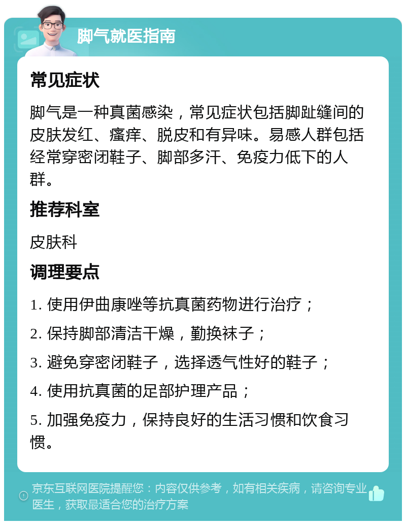 脚气就医指南 常见症状 脚气是一种真菌感染，常见症状包括脚趾缝间的皮肤发红、瘙痒、脱皮和有异味。易感人群包括经常穿密闭鞋子、脚部多汗、免疫力低下的人群。 推荐科室 皮肤科 调理要点 1. 使用伊曲康唑等抗真菌药物进行治疗； 2. 保持脚部清洁干燥，勤换袜子； 3. 避免穿密闭鞋子，选择透气性好的鞋子； 4. 使用抗真菌的足部护理产品； 5. 加强免疫力，保持良好的生活习惯和饮食习惯。