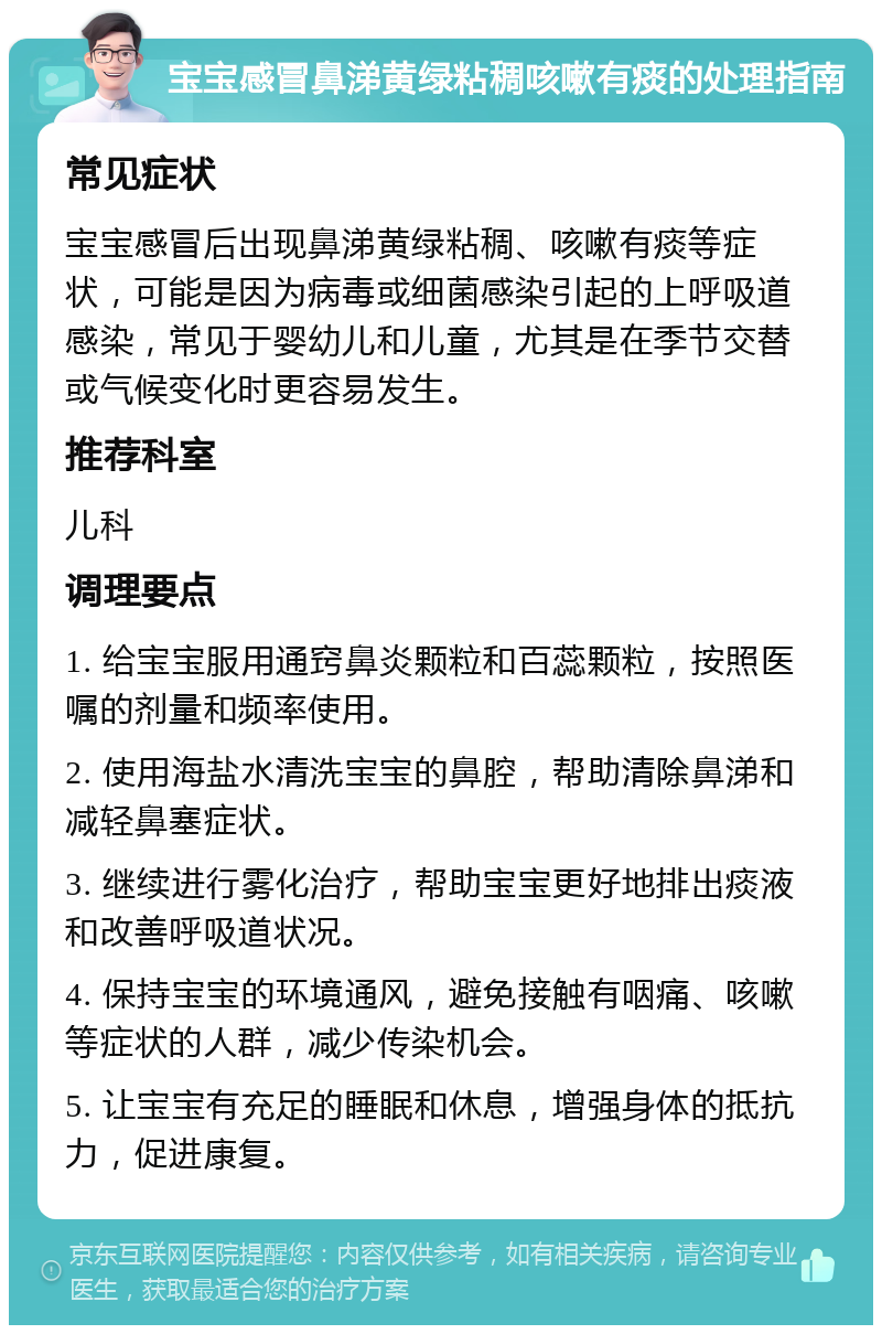 宝宝感冒鼻涕黄绿粘稠咳嗽有痰的处理指南 常见症状 宝宝感冒后出现鼻涕黄绿粘稠、咳嗽有痰等症状，可能是因为病毒或细菌感染引起的上呼吸道感染，常见于婴幼儿和儿童，尤其是在季节交替或气候变化时更容易发生。 推荐科室 儿科 调理要点 1. 给宝宝服用通窍鼻炎颗粒和百蕊颗粒，按照医嘱的剂量和频率使用。 2. 使用海盐水清洗宝宝的鼻腔，帮助清除鼻涕和减轻鼻塞症状。 3. 继续进行雾化治疗，帮助宝宝更好地排出痰液和改善呼吸道状况。 4. 保持宝宝的环境通风，避免接触有咽痛、咳嗽等症状的人群，减少传染机会。 5. 让宝宝有充足的睡眠和休息，增强身体的抵抗力，促进康复。