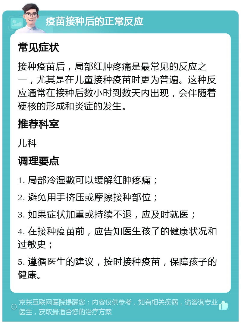 疫苗接种后的正常反应 常见症状 接种疫苗后，局部红肿疼痛是最常见的反应之一，尤其是在儿童接种疫苗时更为普遍。这种反应通常在接种后数小时到数天内出现，会伴随着硬核的形成和炎症的发生。 推荐科室 儿科 调理要点 1. 局部冷湿敷可以缓解红肿疼痛； 2. 避免用手挤压或摩擦接种部位； 3. 如果症状加重或持续不退，应及时就医； 4. 在接种疫苗前，应告知医生孩子的健康状况和过敏史； 5. 遵循医生的建议，按时接种疫苗，保障孩子的健康。