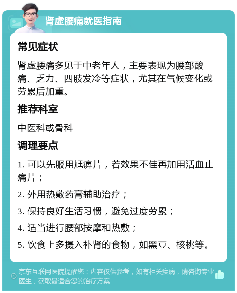 肾虚腰痛就医指南 常见症状 肾虚腰痛多见于中老年人，主要表现为腰部酸痛、乏力、四肢发冷等症状，尤其在气候变化或劳累后加重。 推荐科室 中医科或骨科 调理要点 1. 可以先服用尪痹片，若效果不佳再加用活血止痛片； 2. 外用热敷药膏辅助治疗； 3. 保持良好生活习惯，避免过度劳累； 4. 适当进行腰部按摩和热敷； 5. 饮食上多摄入补肾的食物，如黑豆、核桃等。