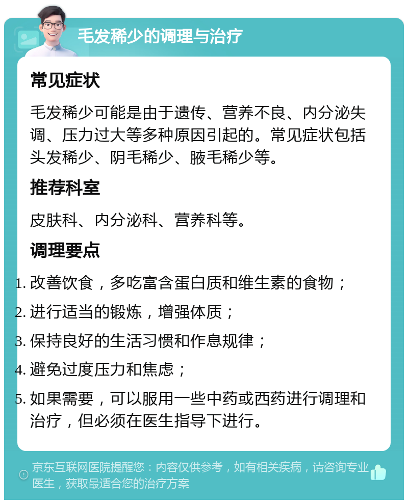 毛发稀少的调理与治疗 常见症状 毛发稀少可能是由于遗传、营养不良、内分泌失调、压力过大等多种原因引起的。常见症状包括头发稀少、阴毛稀少、腋毛稀少等。 推荐科室 皮肤科、内分泌科、营养科等。 调理要点 改善饮食，多吃富含蛋白质和维生素的食物； 进行适当的锻炼，增强体质； 保持良好的生活习惯和作息规律； 避免过度压力和焦虑； 如果需要，可以服用一些中药或西药进行调理和治疗，但必须在医生指导下进行。