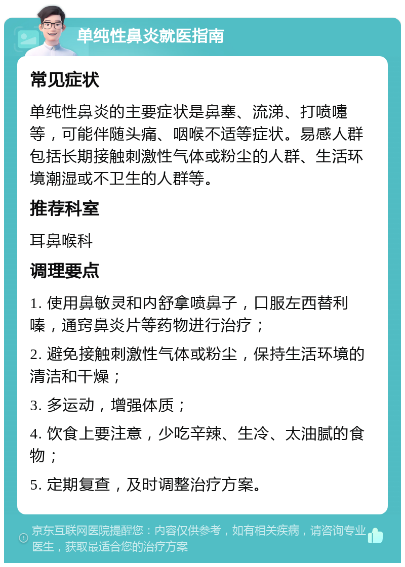 单纯性鼻炎就医指南 常见症状 单纯性鼻炎的主要症状是鼻塞、流涕、打喷嚏等，可能伴随头痛、咽喉不适等症状。易感人群包括长期接触刺激性气体或粉尘的人群、生活环境潮湿或不卫生的人群等。 推荐科室 耳鼻喉科 调理要点 1. 使用鼻敏灵和内舒拿喷鼻子，口服左西替利嗪，通窍鼻炎片等药物进行治疗； 2. 避免接触刺激性气体或粉尘，保持生活环境的清洁和干燥； 3. 多运动，增强体质； 4. 饮食上要注意，少吃辛辣、生冷、太油腻的食物； 5. 定期复查，及时调整治疗方案。