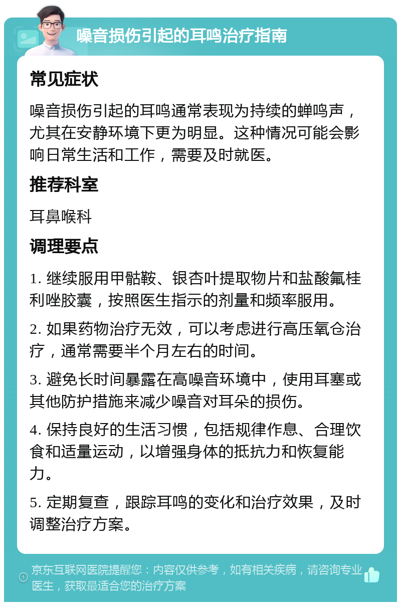 噪音损伤引起的耳鸣治疗指南 常见症状 噪音损伤引起的耳鸣通常表现为持续的蝉鸣声，尤其在安静环境下更为明显。这种情况可能会影响日常生活和工作，需要及时就医。 推荐科室 耳鼻喉科 调理要点 1. 继续服用甲骷鞍、银杏叶提取物片和盐酸氟桂利唑胶囊，按照医生指示的剂量和频率服用。 2. 如果药物治疗无效，可以考虑进行高压氧仓治疗，通常需要半个月左右的时间。 3. 避免长时间暴露在高噪音环境中，使用耳塞或其他防护措施来减少噪音对耳朵的损伤。 4. 保持良好的生活习惯，包括规律作息、合理饮食和适量运动，以增强身体的抵抗力和恢复能力。 5. 定期复查，跟踪耳鸣的变化和治疗效果，及时调整治疗方案。