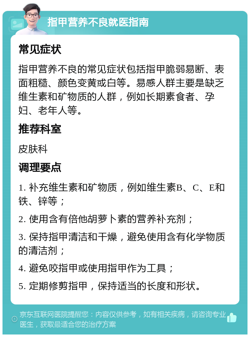 指甲营养不良就医指南 常见症状 指甲营养不良的常见症状包括指甲脆弱易断、表面粗糙、颜色变黄或白等。易感人群主要是缺乏维生素和矿物质的人群，例如长期素食者、孕妇、老年人等。 推荐科室 皮肤科 调理要点 1. 补充维生素和矿物质，例如维生素B、C、E和铁、锌等； 2. 使用含有倍他胡萝卜素的营养补充剂； 3. 保持指甲清洁和干燥，避免使用含有化学物质的清洁剂； 4. 避免咬指甲或使用指甲作为工具； 5. 定期修剪指甲，保持适当的长度和形状。