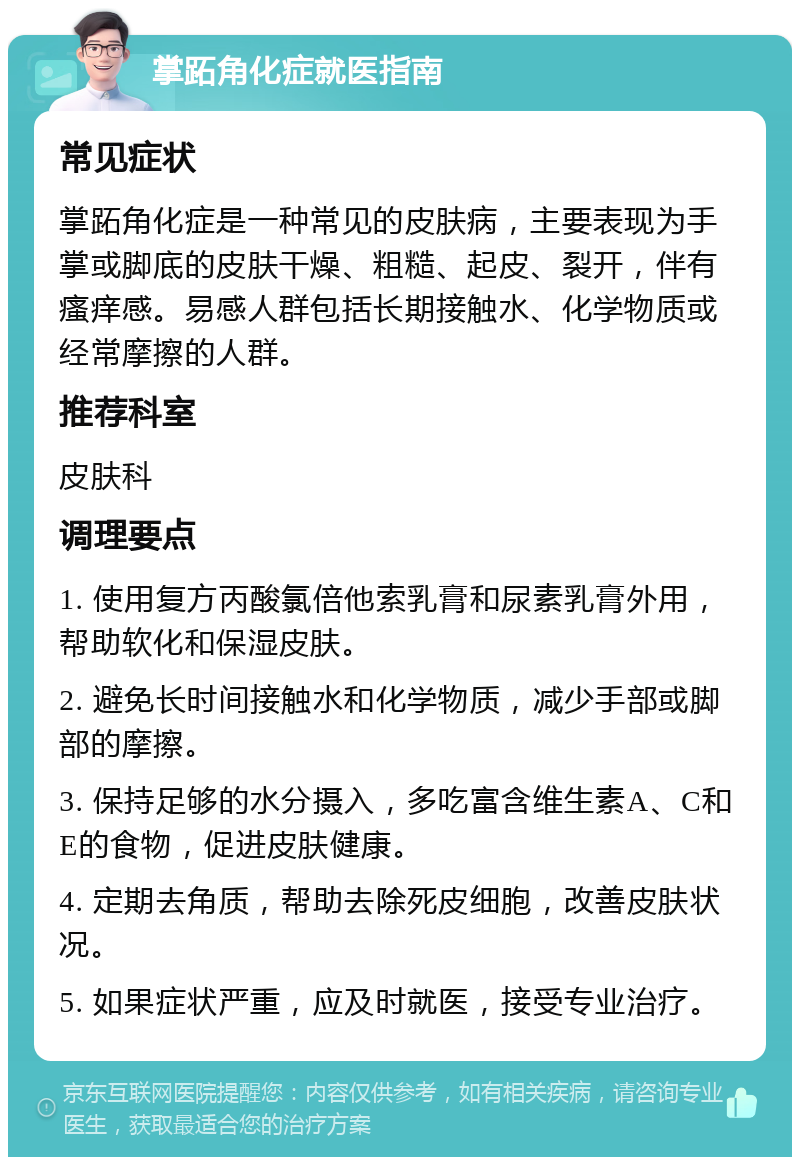 掌跖角化症就医指南 常见症状 掌跖角化症是一种常见的皮肤病，主要表现为手掌或脚底的皮肤干燥、粗糙、起皮、裂开，伴有瘙痒感。易感人群包括长期接触水、化学物质或经常摩擦的人群。 推荐科室 皮肤科 调理要点 1. 使用复方丙酸氯倍他索乳膏和尿素乳膏外用，帮助软化和保湿皮肤。 2. 避免长时间接触水和化学物质，减少手部或脚部的摩擦。 3. 保持足够的水分摄入，多吃富含维生素A、C和E的食物，促进皮肤健康。 4. 定期去角质，帮助去除死皮细胞，改善皮肤状况。 5. 如果症状严重，应及时就医，接受专业治疗。