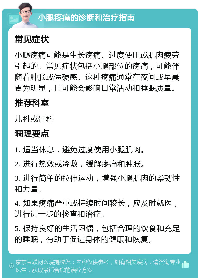 小腿疼痛的诊断和治疗指南 常见症状 小腿疼痛可能是生长疼痛、过度使用或肌肉疲劳引起的。常见症状包括小腿部位的疼痛，可能伴随着肿胀或僵硬感。这种疼痛通常在夜间或早晨更为明显，且可能会影响日常活动和睡眠质量。 推荐科室 儿科或骨科 调理要点 1. 适当休息，避免过度使用小腿肌肉。 2. 进行热敷或冷敷，缓解疼痛和肿胀。 3. 进行简单的拉伸运动，增强小腿肌肉的柔韧性和力量。 4. 如果疼痛严重或持续时间较长，应及时就医，进行进一步的检查和治疗。 5. 保持良好的生活习惯，包括合理的饮食和充足的睡眠，有助于促进身体的健康和恢复。