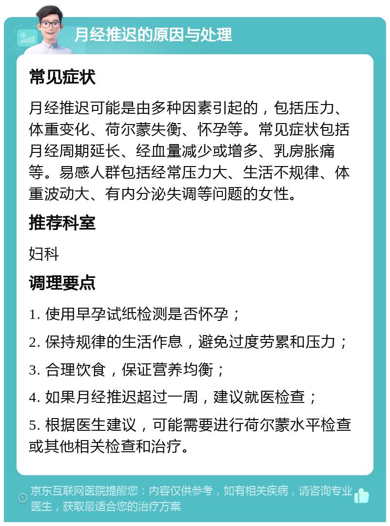 月经推迟的原因与处理 常见症状 月经推迟可能是由多种因素引起的，包括压力、体重变化、荷尔蒙失衡、怀孕等。常见症状包括月经周期延长、经血量减少或增多、乳房胀痛等。易感人群包括经常压力大、生活不规律、体重波动大、有内分泌失调等问题的女性。 推荐科室 妇科 调理要点 1. 使用早孕试纸检测是否怀孕； 2. 保持规律的生活作息，避免过度劳累和压力； 3. 合理饮食，保证营养均衡； 4. 如果月经推迟超过一周，建议就医检查； 5. 根据医生建议，可能需要进行荷尔蒙水平检查或其他相关检查和治疗。