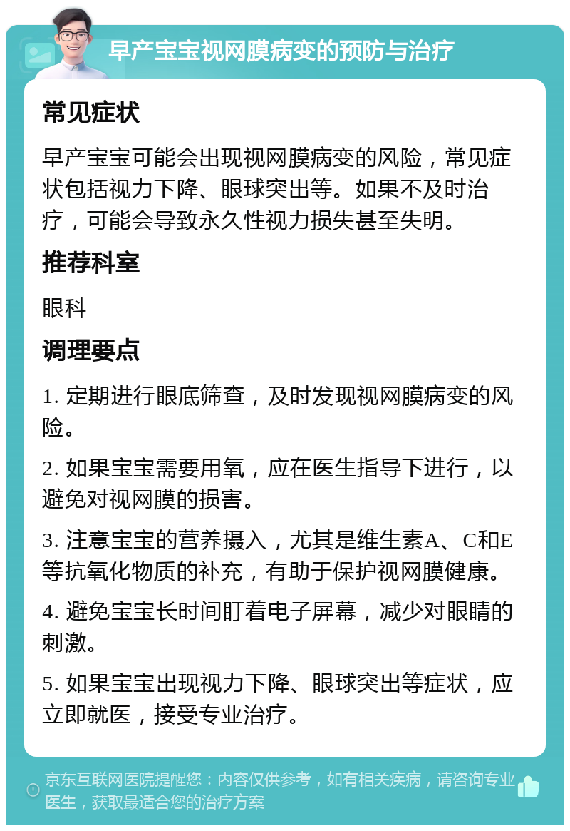 早产宝宝视网膜病变的预防与治疗 常见症状 早产宝宝可能会出现视网膜病变的风险，常见症状包括视力下降、眼球突出等。如果不及时治疗，可能会导致永久性视力损失甚至失明。 推荐科室 眼科 调理要点 1. 定期进行眼底筛查，及时发现视网膜病变的风险。 2. 如果宝宝需要用氧，应在医生指导下进行，以避免对视网膜的损害。 3. 注意宝宝的营养摄入，尤其是维生素A、C和E等抗氧化物质的补充，有助于保护视网膜健康。 4. 避免宝宝长时间盯着电子屏幕，减少对眼睛的刺激。 5. 如果宝宝出现视力下降、眼球突出等症状，应立即就医，接受专业治疗。