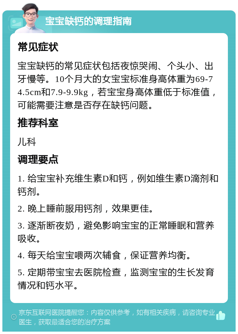 宝宝缺钙的调理指南 常见症状 宝宝缺钙的常见症状包括夜惊哭闹、个头小、出牙慢等。10个月大的女宝宝标准身高体重为69-74.5cm和7.9-9.9kg，若宝宝身高体重低于标准值，可能需要注意是否存在缺钙问题。 推荐科室 儿科 调理要点 1. 给宝宝补充维生素D和钙，例如维生素D滴剂和钙剂。 2. 晚上睡前服用钙剂，效果更佳。 3. 逐渐断夜奶，避免影响宝宝的正常睡眠和营养吸收。 4. 每天给宝宝喂两次辅食，保证营养均衡。 5. 定期带宝宝去医院检查，监测宝宝的生长发育情况和钙水平。