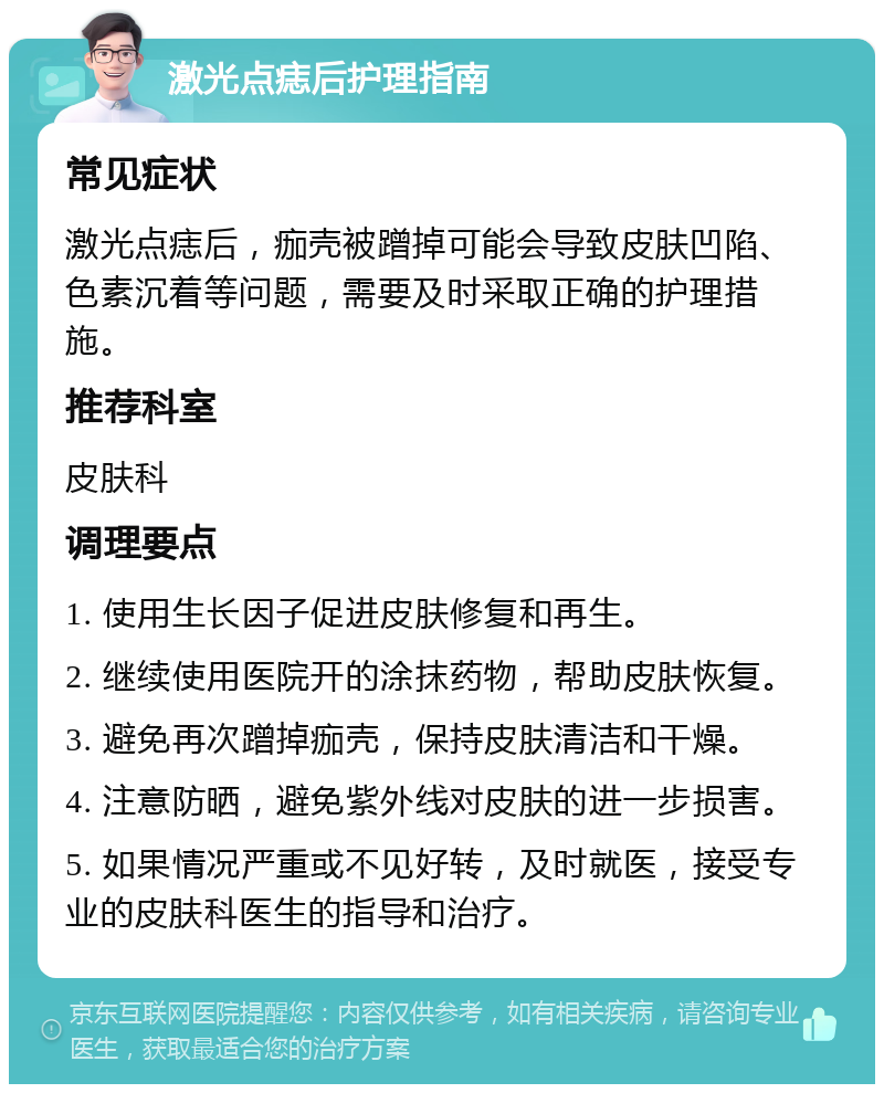 激光点痣后护理指南 常见症状 激光点痣后，痂壳被蹭掉可能会导致皮肤凹陷、色素沉着等问题，需要及时采取正确的护理措施。 推荐科室 皮肤科 调理要点 1. 使用生长因子促进皮肤修复和再生。 2. 继续使用医院开的涂抹药物，帮助皮肤恢复。 3. 避免再次蹭掉痂壳，保持皮肤清洁和干燥。 4. 注意防晒，避免紫外线对皮肤的进一步损害。 5. 如果情况严重或不见好转，及时就医，接受专业的皮肤科医生的指导和治疗。